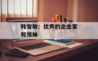 韩智敏：优秀的企业家和领袖
