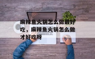 麻辣鱼火锅怎么做最好吃，麻辣鱼火锅怎么做才好吃呀