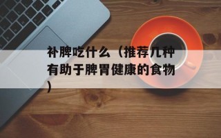 补脾吃什么（推荐几种有助于脾胃健康的食物）