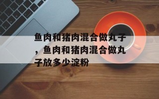 鱼肉和猪肉混合做丸子，鱼肉和猪肉混合做丸子放多少淀粉