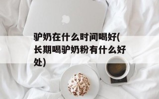 驴奶在什么时间喝好(长期喝驴奶粉有什么好处)