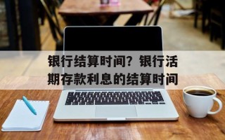 银行结算时间？银行活期存款利息的结算时间