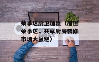 荣事达厨卫加盟（加盟荣事达，共享厨房装修市场大蛋糕）