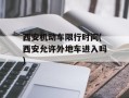 西安机动车限行时间(西安允许外地车进入吗)