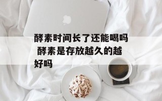 酵素时间长了还能喝吗 酵素是存放越久的越好吗