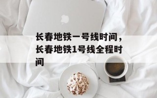 长春地铁一号线时间，长春地铁1号线全程时间