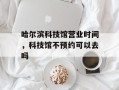 哈尔滨科技馆营业时间，科技馆不预约可以去吗