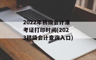 2022年初级会计准考证打印时间(2023初级会计查询入口)