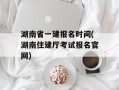 湖南省一建报名时间(湖南住建厅考试报名官网)