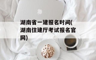湖南省一建报名时间(湖南住建厅考试报名官网)