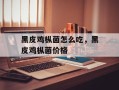 黑皮鸡枞菌怎么吃，黑皮鸡枞菌价格