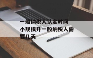 一般纳税人认定时间 小规模升一般纳税人需要几天