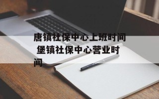 唐镇社保中心上班时间 堡镇社保中心营业时间