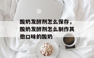 酸奶发酵剂怎么保存，酸奶发酵剂怎么制作其他口味的酸奶