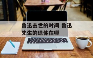 鲁迅去世的时间 鲁迅先生的遗体在哪