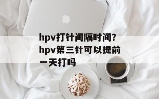 hpv打针间隔时间？hpv第三针可以提前一天打吗