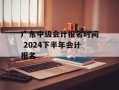 广东中级会计报名时间 2024下半年会计报名
