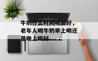 牛奶什么时间喝最好，老年人喝牛奶早上喝还是晚上喝好