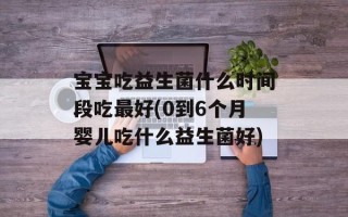 宝宝吃益生菌什么时间段吃最好(0到6个月婴儿吃什么益生菌好)
