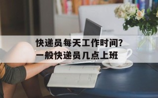 快递员每天工作时间？一般快递员几点上班