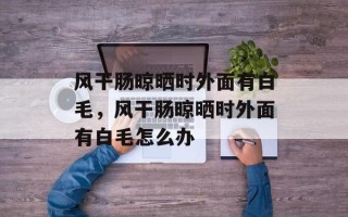 风干肠晾晒时外面有白毛，风干肠晾晒时外面有白毛怎么办