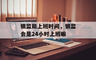 银监局上班时间，银监会是24小时上班嘛