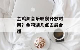 金鸡湖音乐喷泉开放时间？金鸡湖几点去最合适