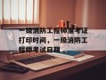 一级消防工程师准考证打印时间，一级消防工程师考试日期