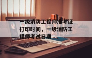 一级消防工程师准考证打印时间，一级消防工程师考试日期