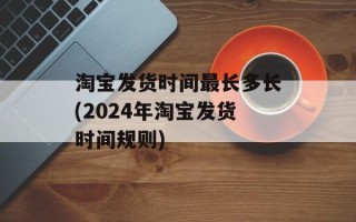 淘宝发货时间最长多长(2024年淘宝发货时间规则)