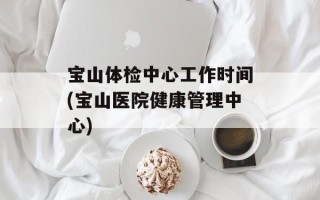 宝山体检中心工作时间(宝山医院健康管理中心)