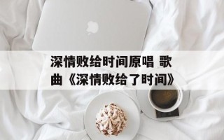 深情败给时间原唱 歌曲《深情败给了时间》