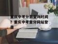 重庆中考分数查询时间？重庆中考查分网站登录