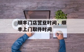 顺丰门店营业时间，顺丰上门取件时间