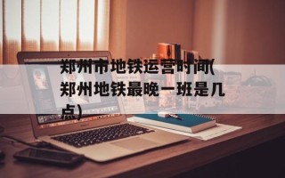 郑州市地铁运营时间(郑州地铁最晚一班是几点)