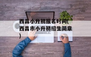 西昌小升初报名时间(西昌市小升初招生简章)
