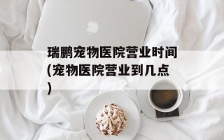 瑞鹏宠物医院营业时间(宠物医院营业到几点)