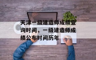 天津一级建造师成绩查询时间，一级建造师成绩公布时间历年