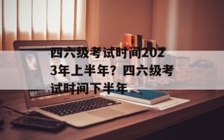 四六级考试时间2023年上半年？四六级考试时间下半年