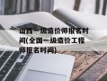 山西一级造价师报名时间(全国一级造价工程师报名时间)