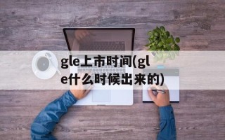 gle上市时间(gle什么时候出来的)