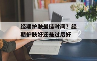 经期护肤最佳时间？经期护肤好还是过后好