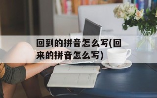 回到的拼音怎么写(回来的拼音怎么写)