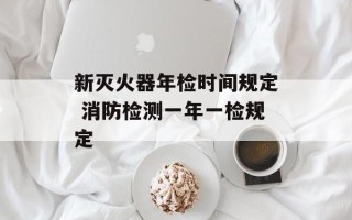 新灭火器年检时间规定 消防检测一年一检规定