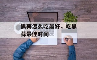黑蒜怎么吃最好，吃黑蒜最佳时间