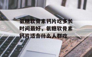 氨糖软骨素钙片吃多长时间最好，氨糖软骨素钙片适合什么人群吃