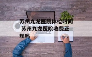 苏州九龙医院体检时间 苏州九龙医院收费正规吗