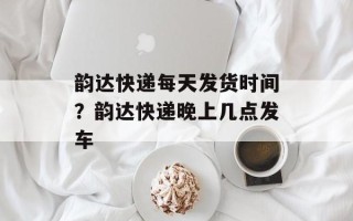 韵达快递每天发货时间？韵达快递晚上几点发车