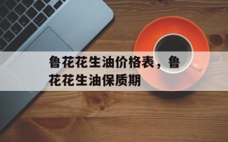 鲁花花生油价格表，鲁花花生油保质期