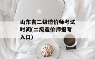 山东省二级造价师考试时间(二级造价师报考入口)